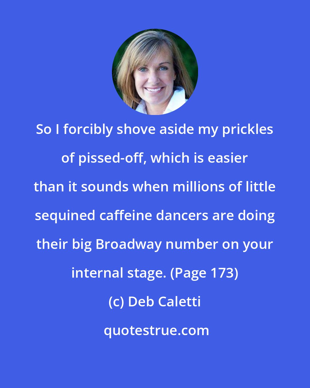 Deb Caletti: So I forcibly shove aside my prickles of pissed-off, which is easier than it sounds when millions of little sequined caffeine dancers are doing their big Broadway number on your internal stage. (Page 173)