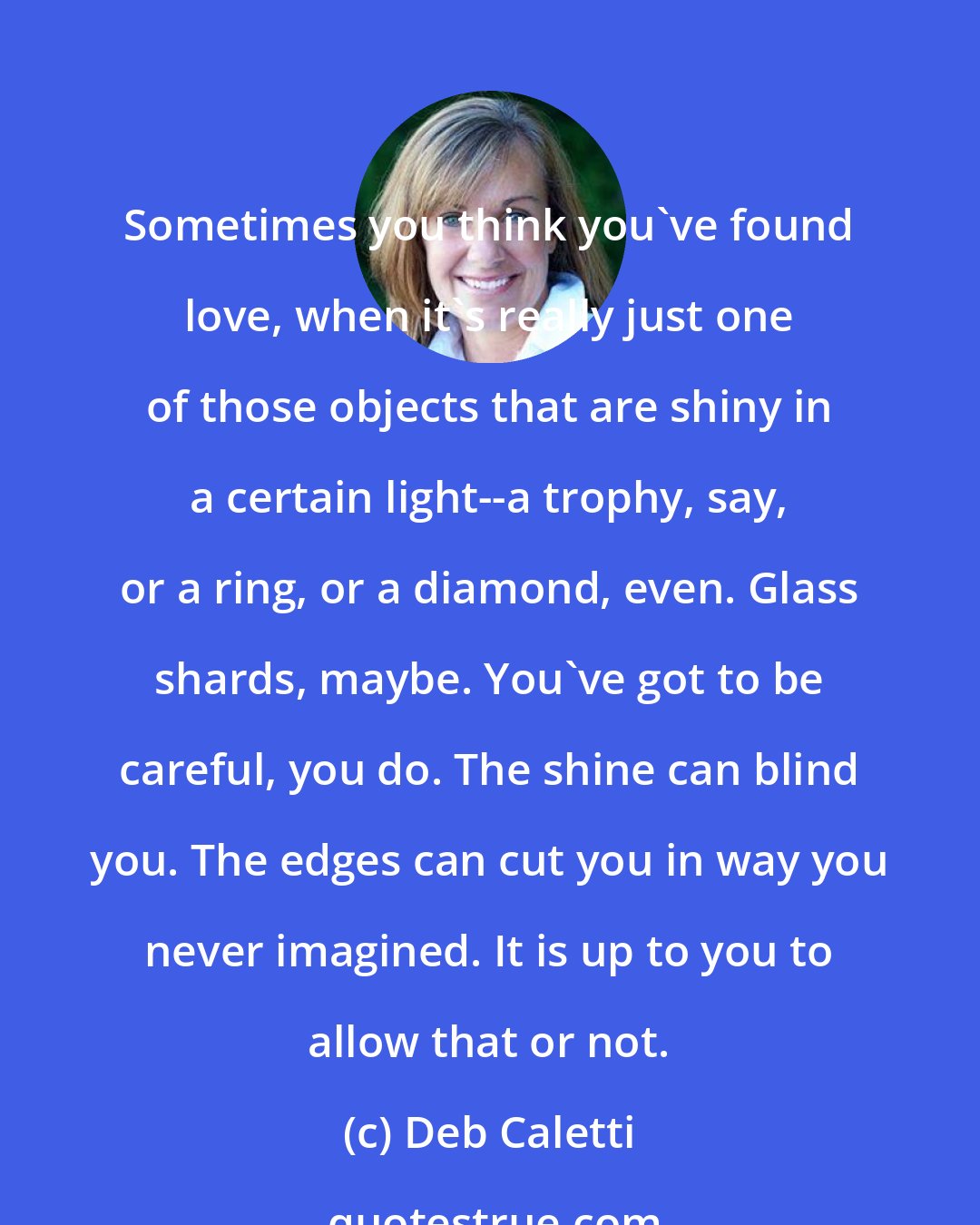 Deb Caletti: Sometimes you think you've found love, when it's really just one of those objects that are shiny in a certain light--a trophy, say, or a ring, or a diamond, even. Glass shards, maybe. You've got to be careful, you do. The shine can blind you. The edges can cut you in way you never imagined. It is up to you to allow that or not.