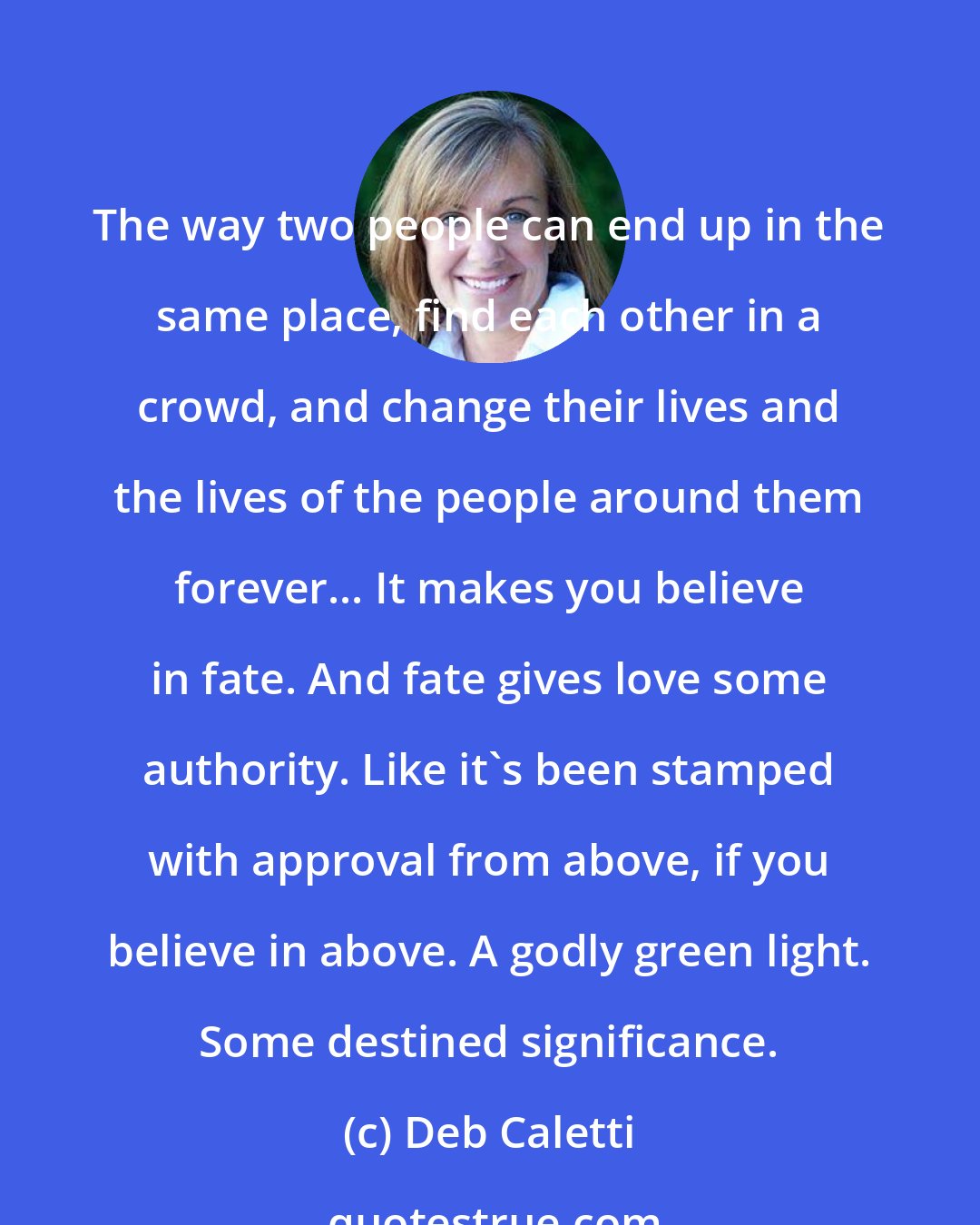 Deb Caletti: The way two people can end up in the same place, find each other in a crowd, and change their lives and the lives of the people around them forever... It makes you believe in fate. And fate gives love some authority. Like it's been stamped with approval from above, if you believe in above. A godly green light. Some destined significance.