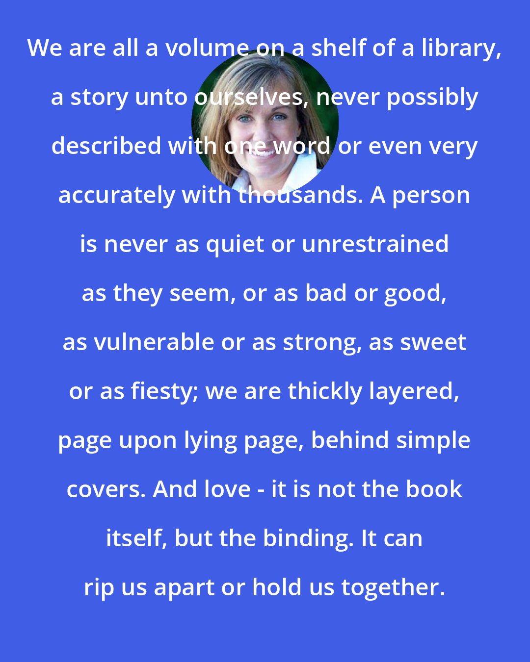 Deb Caletti: We are all a volume on a shelf of a library, a story unto ourselves, never possibly described with one word or even very accurately with thousands. A person is never as quiet or unrestrained as they seem, or as bad or good, as vulnerable or as strong, as sweet or as fiesty; we are thickly layered, page upon lying page, behind simple covers. And love - it is not the book itself, but the binding. It can rip us apart or hold us together.