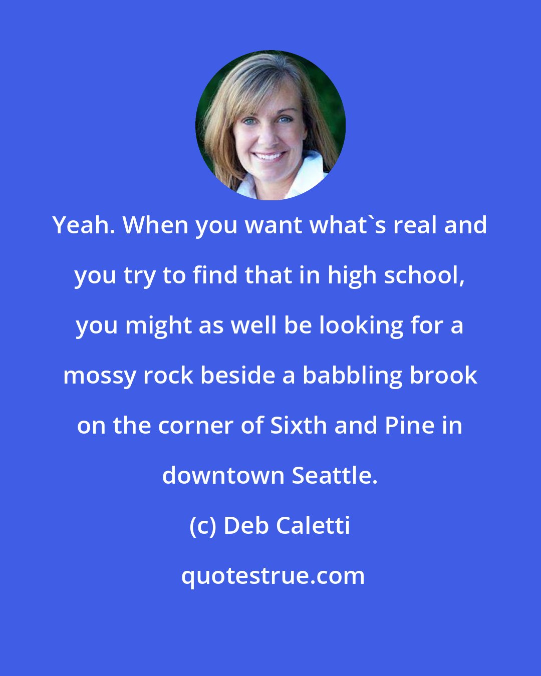 Deb Caletti: Yeah. When you want what's real and you try to find that in high school, you might as well be looking for a mossy rock beside a babbling brook on the corner of Sixth and Pine in downtown Seattle.