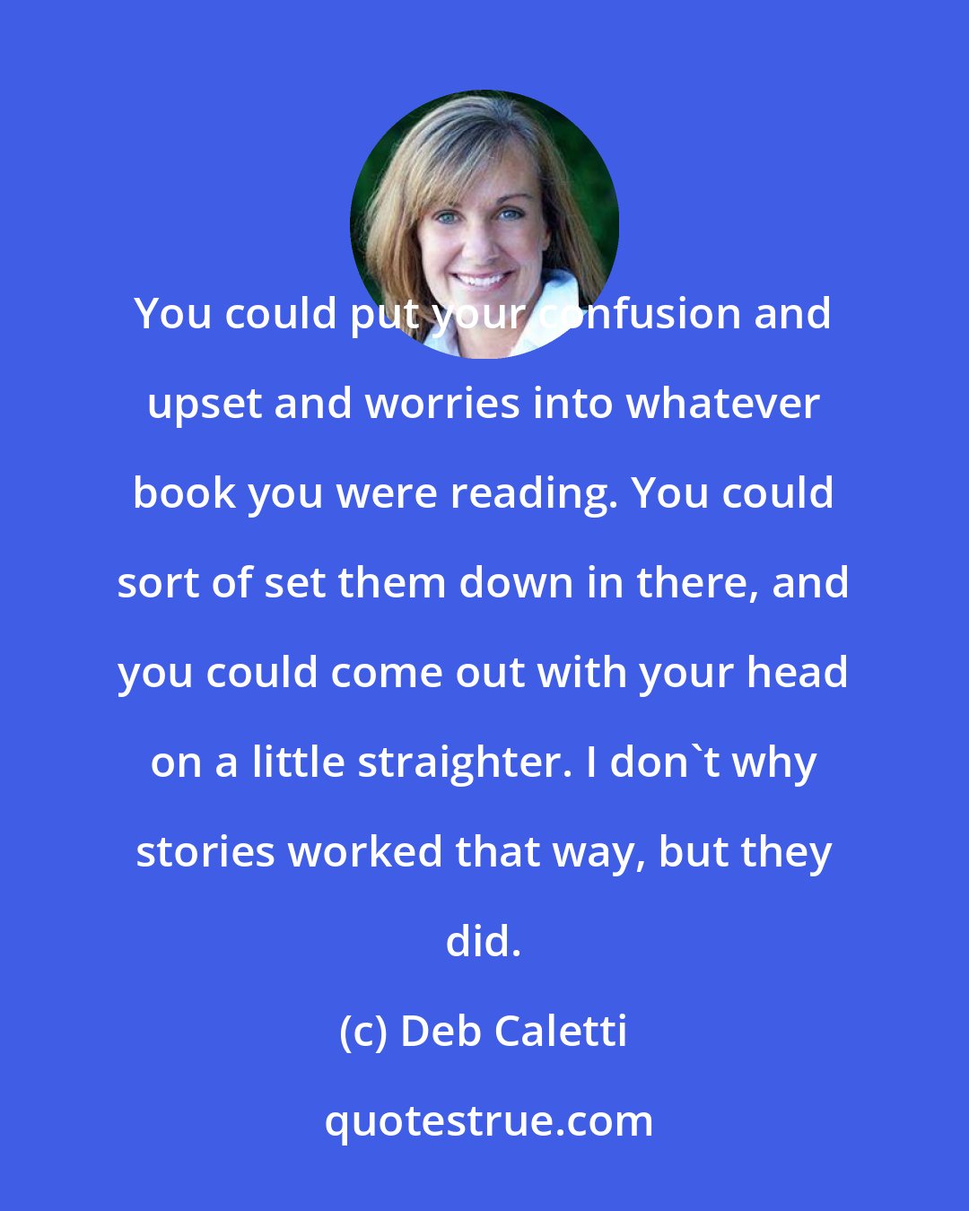 Deb Caletti: You could put your confusion and upset and worries into whatever book you were reading. You could sort of set them down in there, and you could come out with your head on a little straighter. I don't why stories worked that way, but they did.