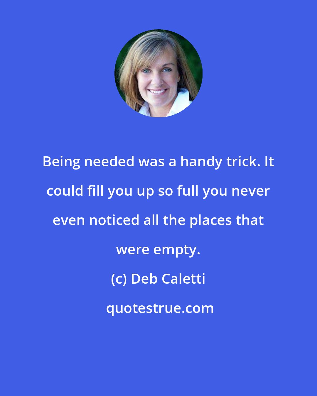 Deb Caletti: Being needed was a handy trick. It could fill you up so full you never even noticed all the places that were empty.