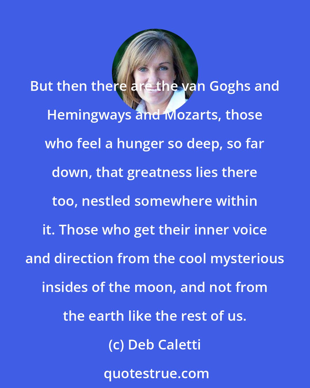 Deb Caletti: But then there are the van Goghs and Hemingways and Mozarts, those who feel a hunger so deep, so far down, that greatness lies there too, nestled somewhere within it. Those who get their inner voice and direction from the cool mysterious insides of the moon, and not from the earth like the rest of us.