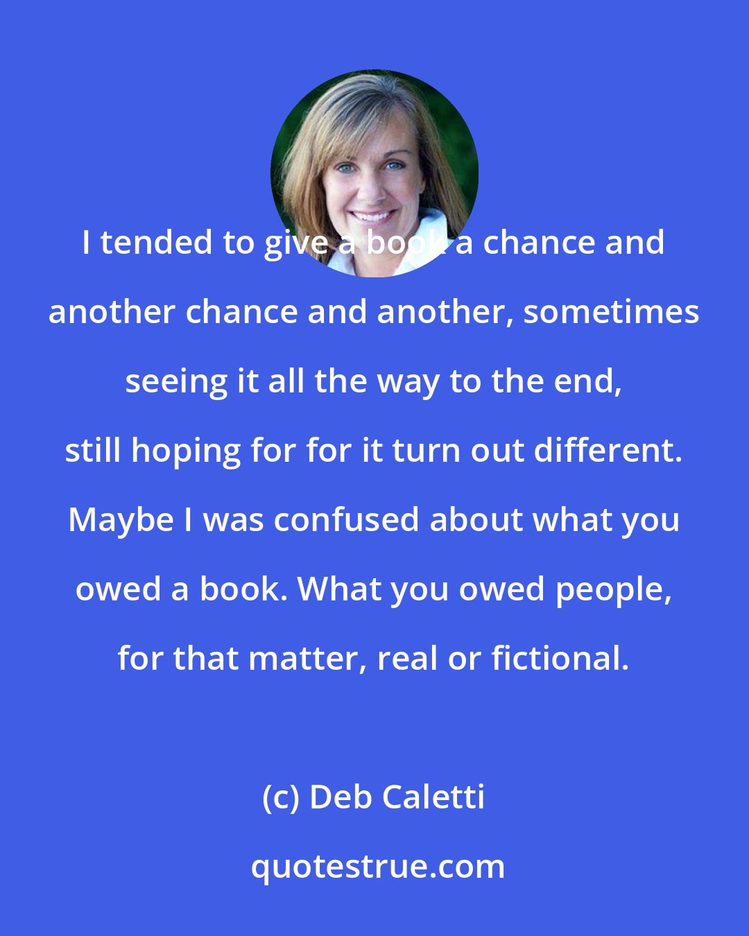 Deb Caletti: I tended to give a book a chance and another chance and another, sometimes seeing it all the way to the end, still hoping for for it turn out different. Maybe I was confused about what you owed a book. What you owed people, for that matter, real or fictional.