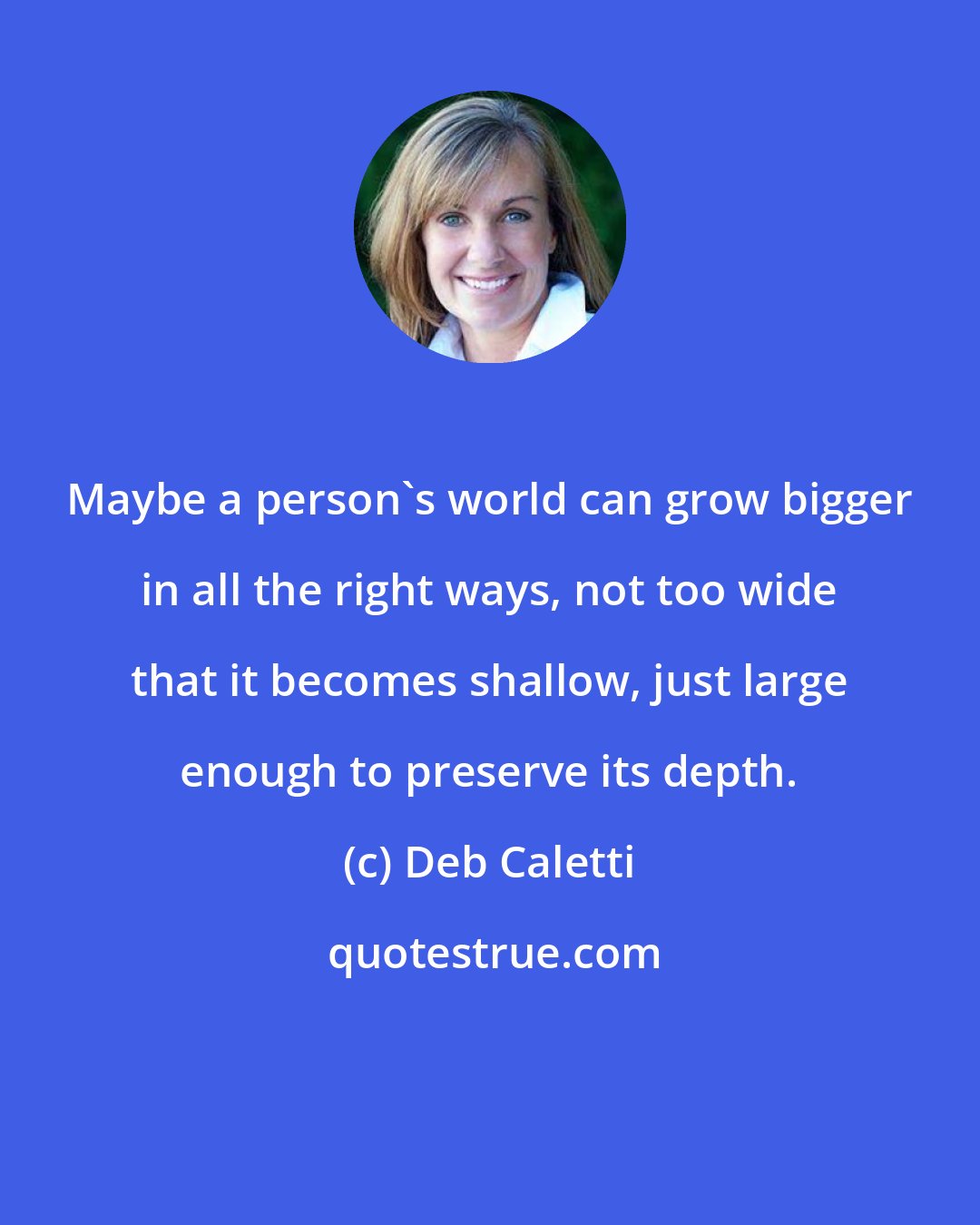 Deb Caletti: Maybe a person's world can grow bigger in all the right ways, not too wide that it becomes shallow, just large enough to preserve its depth.