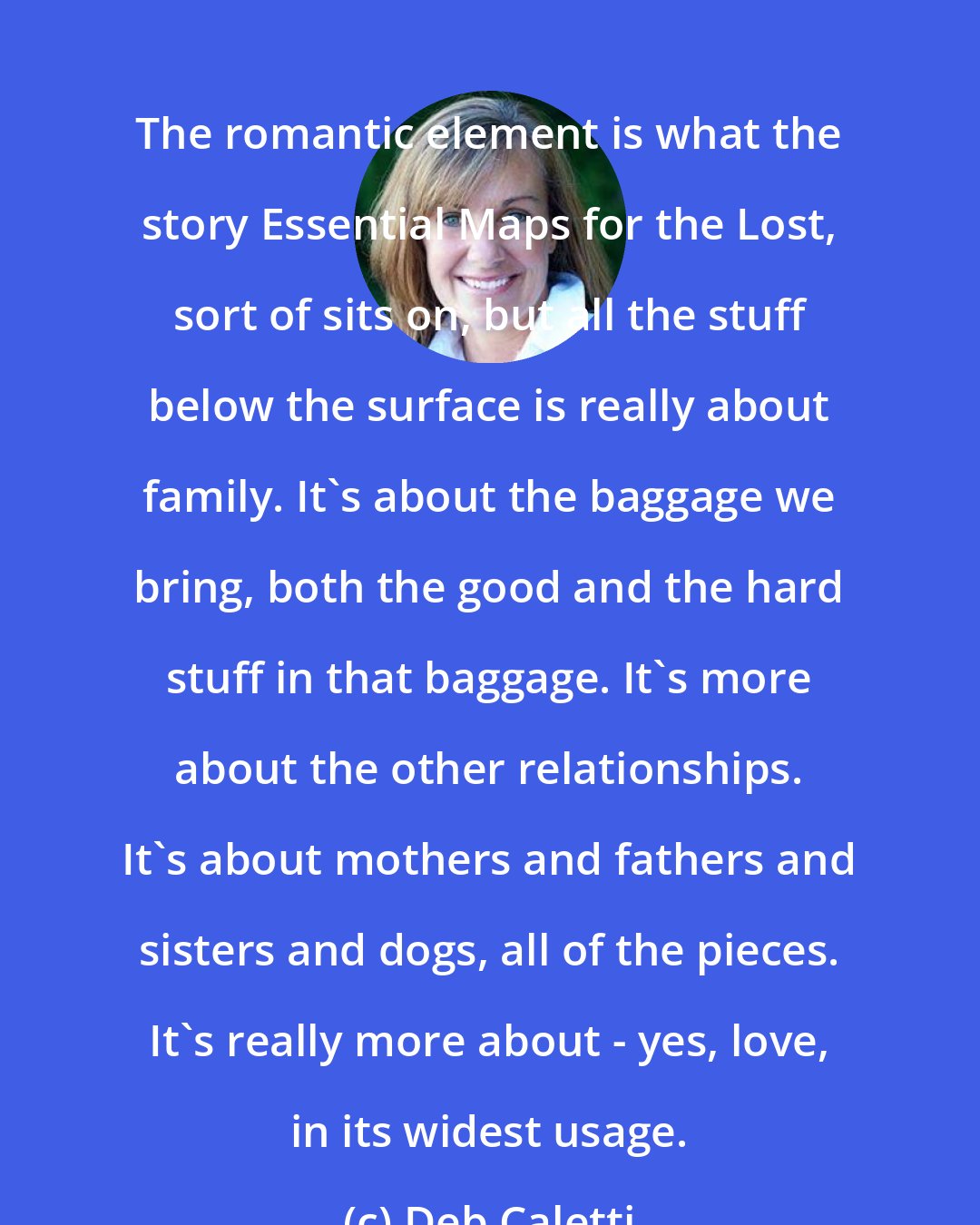 Deb Caletti: The romantic element is what the story Essential Maps for the Lost, sort of sits on, but all the stuff below the surface is really about family. It's about the baggage we bring, both the good and the hard stuff in that baggage. It's more about the other relationships. It's about mothers and fathers and sisters and dogs, all of the pieces. It's really more about - yes, love, in its widest usage.