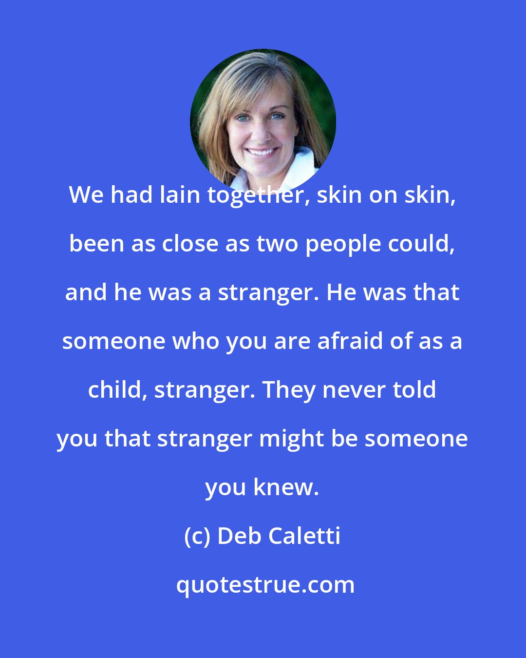 Deb Caletti: We had lain together, skin on skin, been as close as two people could, and he was a stranger. He was that someone who you are afraid of as a child, stranger. They never told you that stranger might be someone you knew.