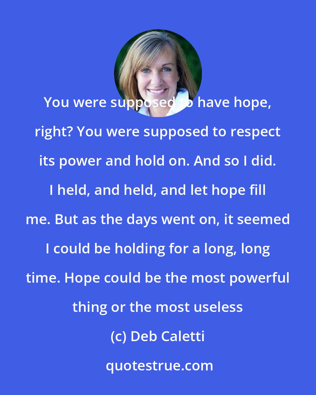 Deb Caletti: You were supposed to have hope, right? You were supposed to respect its power and hold on. And so I did. I held, and held, and let hope fill me. But as the days went on, it seemed I could be holding for a long, long time. Hope could be the most powerful thing or the most useless