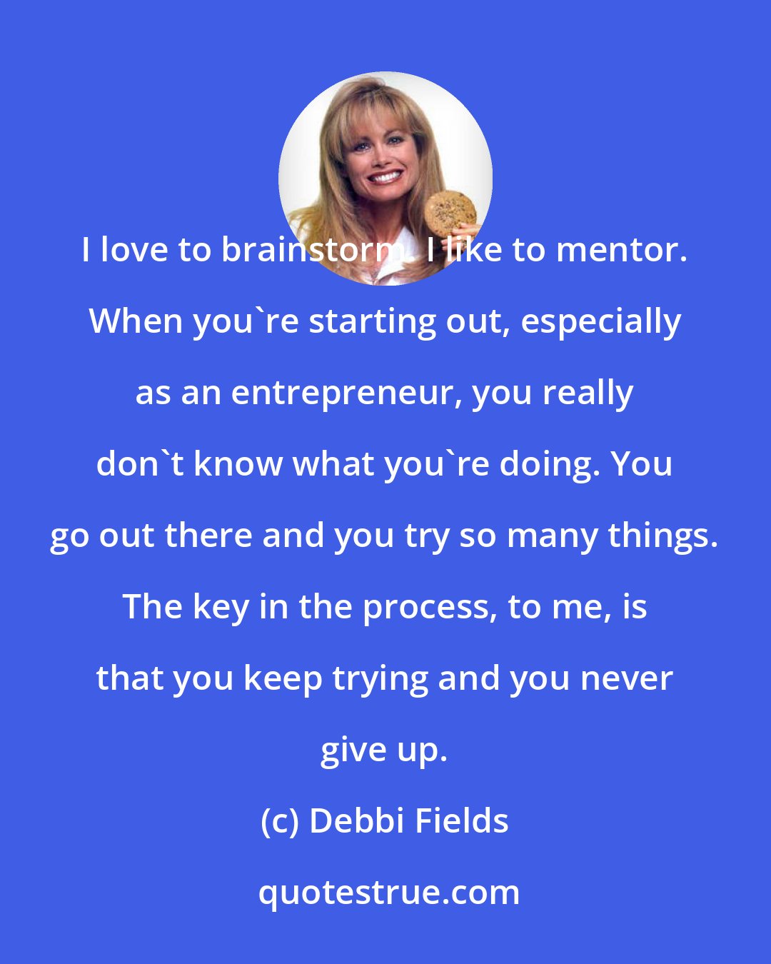 Debbi Fields: I love to brainstorm. I like to mentor. When you're starting out, especially as an entrepreneur, you really don't know what you're doing. You go out there and you try so many things. The key in the process, to me, is that you keep trying and you never give up.