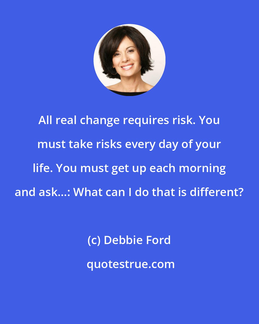 Debbie Ford: All real change requires risk. You must take risks every day of your life. You must get up each morning and ask...: What can I do that is different?