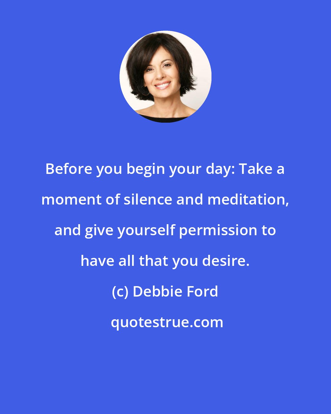 Debbie Ford: Before you begin your day: Take a moment of silence and meditation, and give yourself permission to have all that you desire.