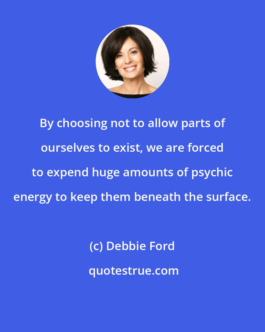 Debbie Ford: By choosing not to allow parts of ourselves to exist, we are forced to expend huge amounts of psychic energy to keep them beneath the surface.