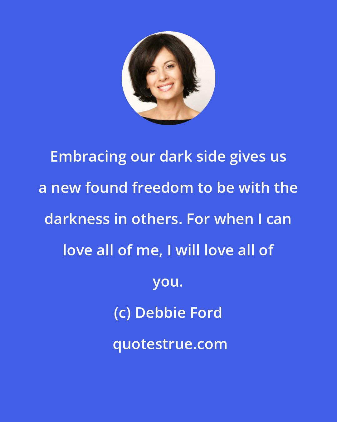 Debbie Ford: Embracing our dark side gives us a new found freedom to be with the darkness in others. For when I can love all of me, I will love all of you.