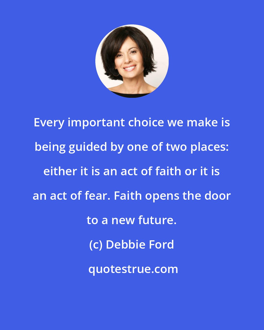 Debbie Ford: Every important choice we make is being guided by one of two places: either it is an act of faith or it is an act of fear. Faith opens the door to a new future.