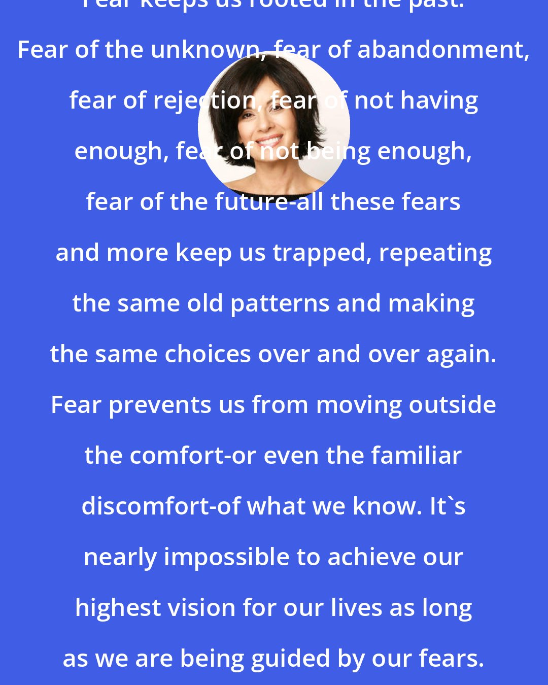 Debbie Ford: Fear keeps us rooted in the past. Fear of the unknown, fear of abandonment, fear of rejection, fear of not having enough, fear of not being enough, fear of the future-all these fears and more keep us trapped, repeating the same old patterns and making the same choices over and over again. Fear prevents us from moving outside the comfort-or even the familiar discomfort-of what we know. It's nearly impossible to achieve our highest vision for our lives as long as we are being guided by our fears.