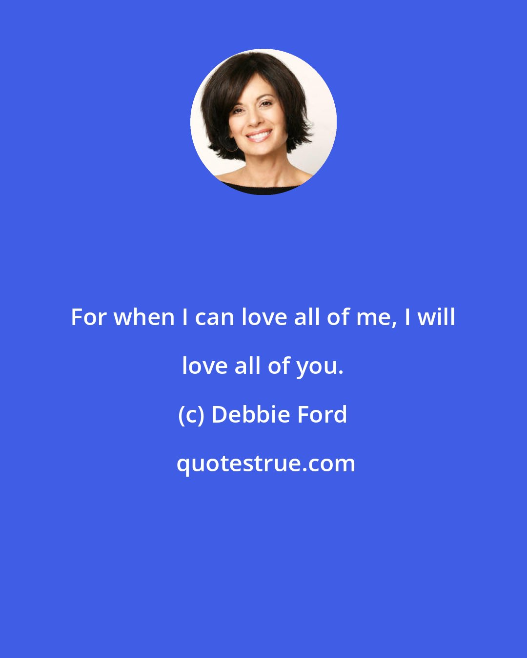 Debbie Ford: For when I can love all of me, I will love all of you.