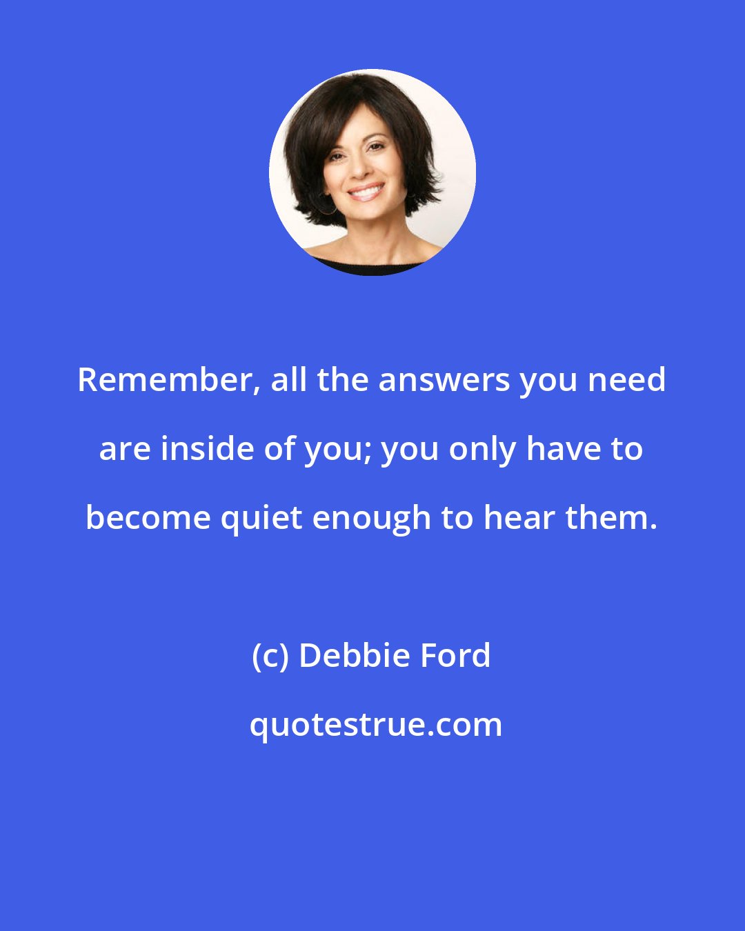 Debbie Ford: Remember, all the answers you need are inside of you; you only have to become quiet enough to hear them.