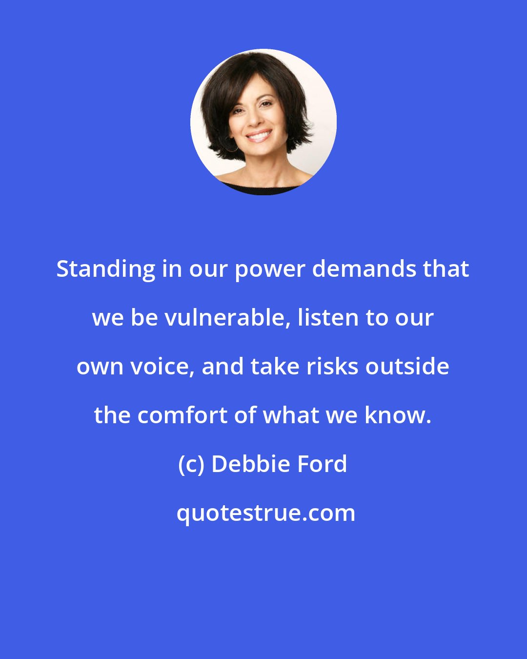 Debbie Ford: Standing in our power demands that we be vulnerable, listen to our own voice, and take risks outside the comfort of what we know.