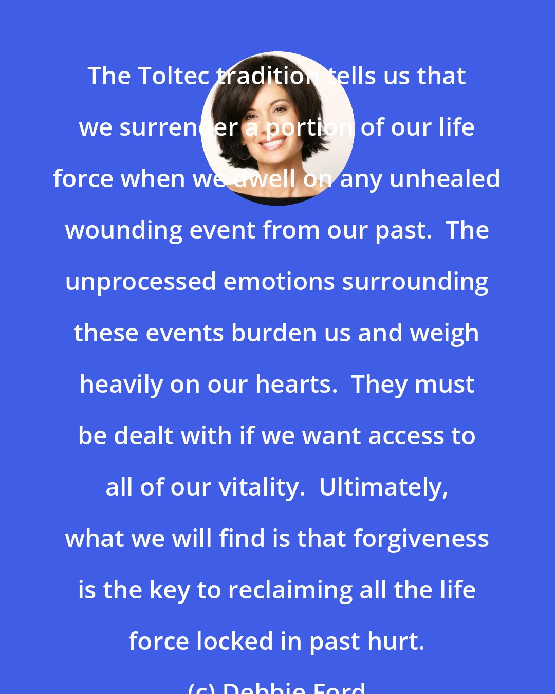 Debbie Ford: The Toltec tradition tells us that we surrender a portion of our life force when we dwell on any unhealed wounding event from our past.  The unprocessed emotions surrounding these events burden us and weigh heavily on our hearts.  They must be dealt with if we want access to all of our vitality.  Ultimately, what we will find is that forgiveness is the key to reclaiming all the life force locked in past hurt.