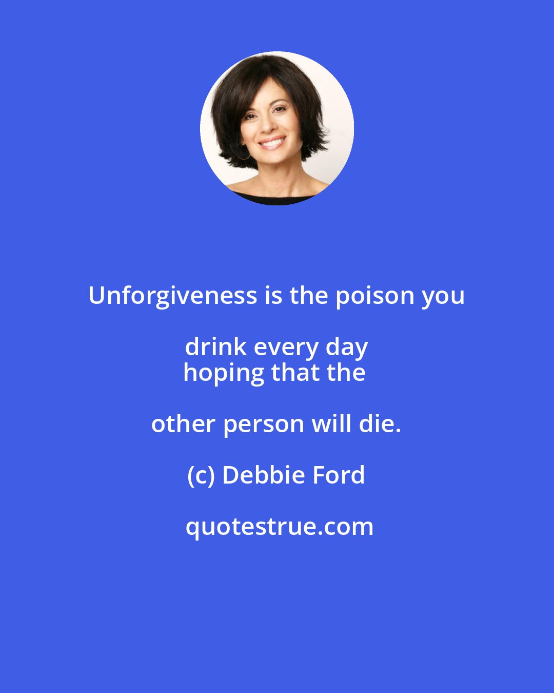 Debbie Ford: Unforgiveness is the poison you drink every day 
hoping that the other person will die.