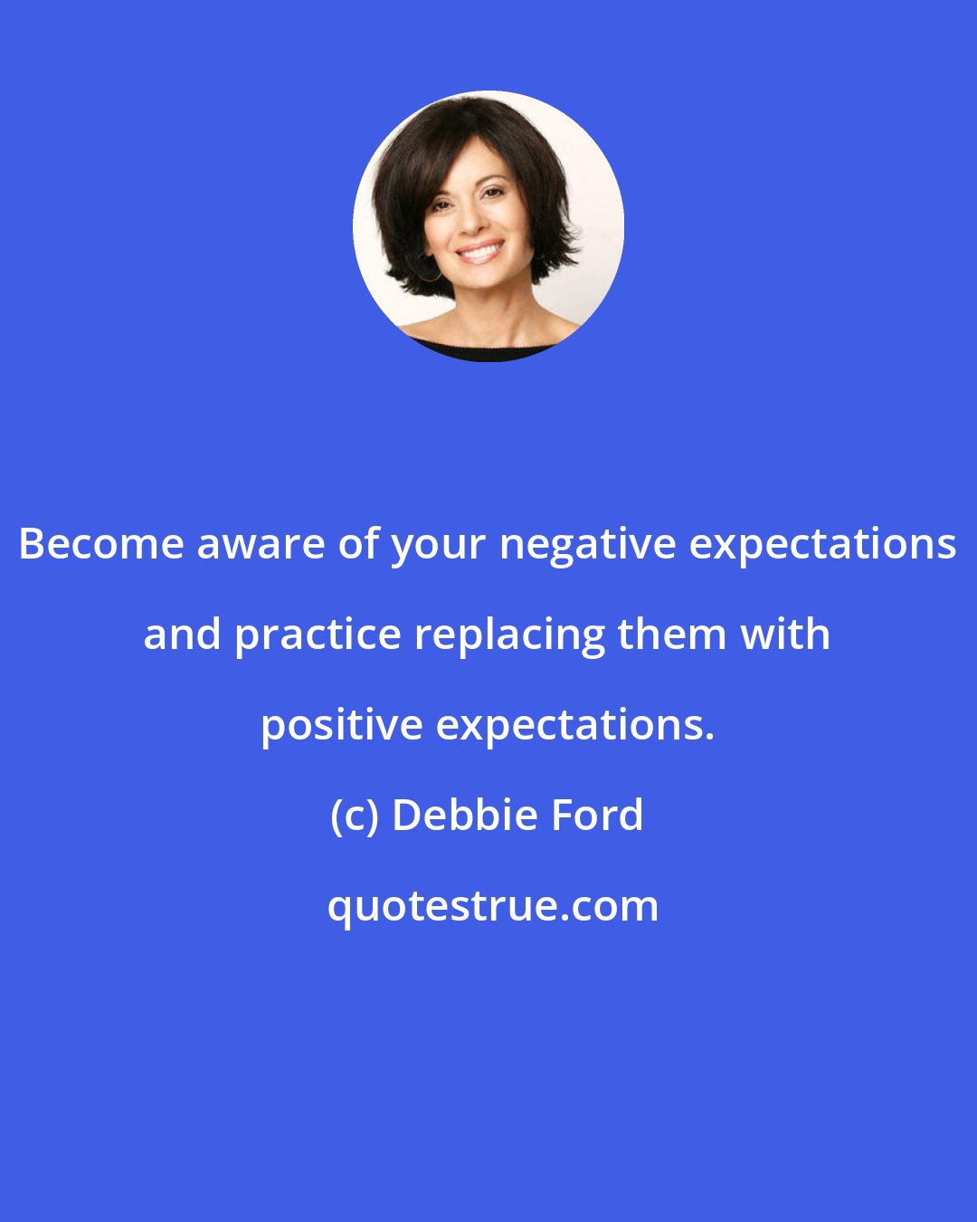 Debbie Ford: Become aware of your negative expectations and practice replacing them with positive expectations.