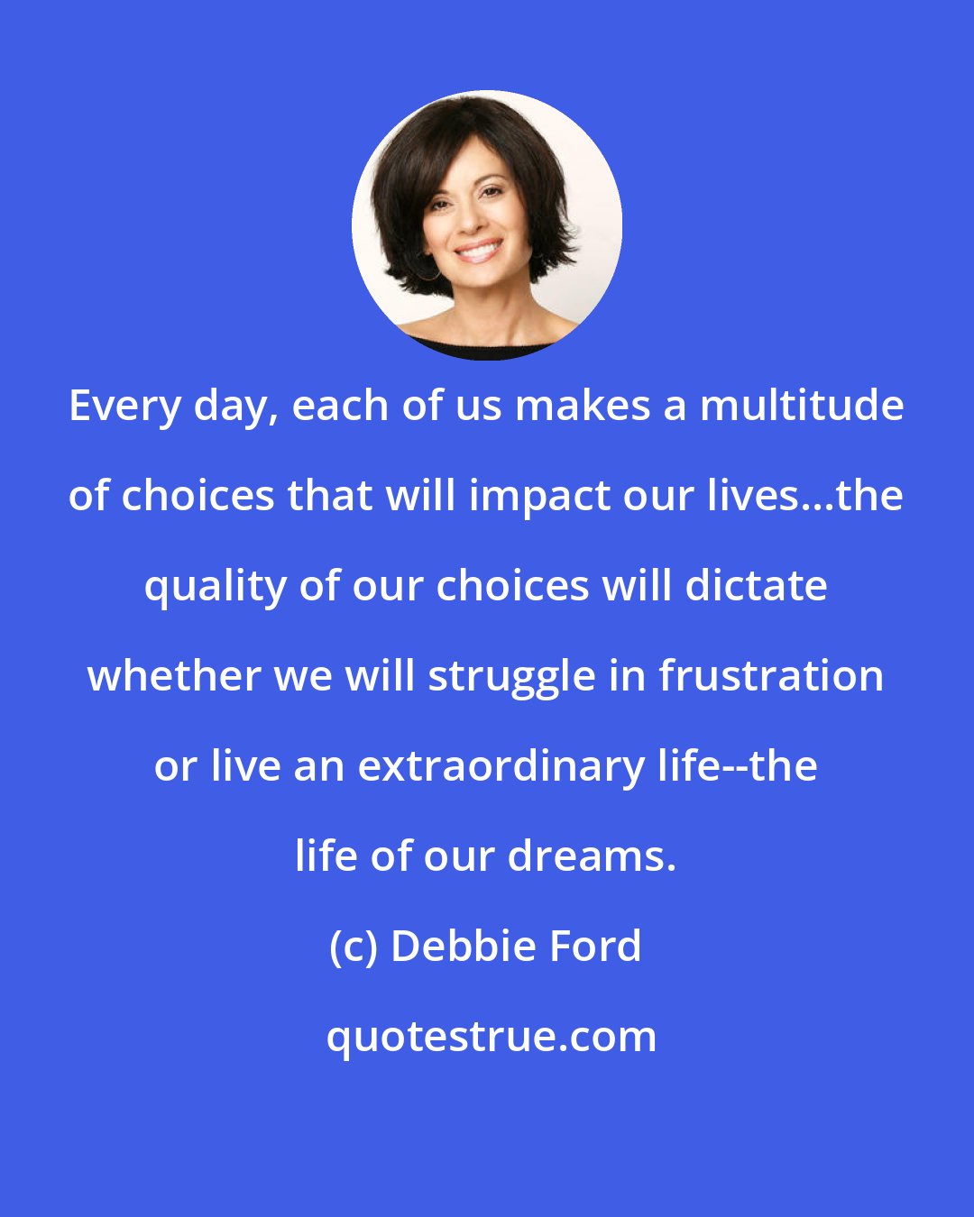 Debbie Ford: Every day, each of us makes a multitude of choices that will impact our lives...the quality of our choices will dictate whether we will struggle in frustration or live an extraordinary life--the life of our dreams.