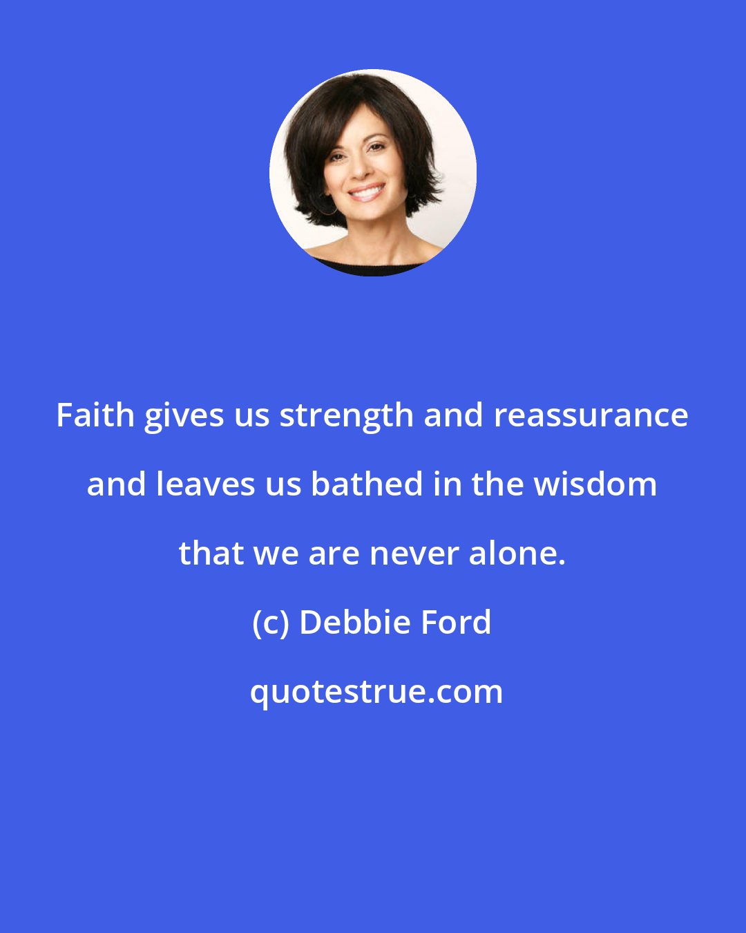 Debbie Ford: Faith gives us strength and reassurance and leaves us bathed in the wisdom that we are never alone.