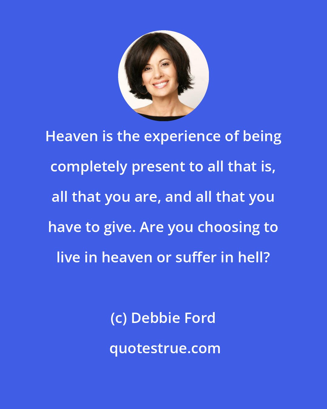 Debbie Ford: Heaven is the experience of being completely present to all that is, all that you are, and all that you have to give. Are you choosing to live in heaven or suffer in hell?