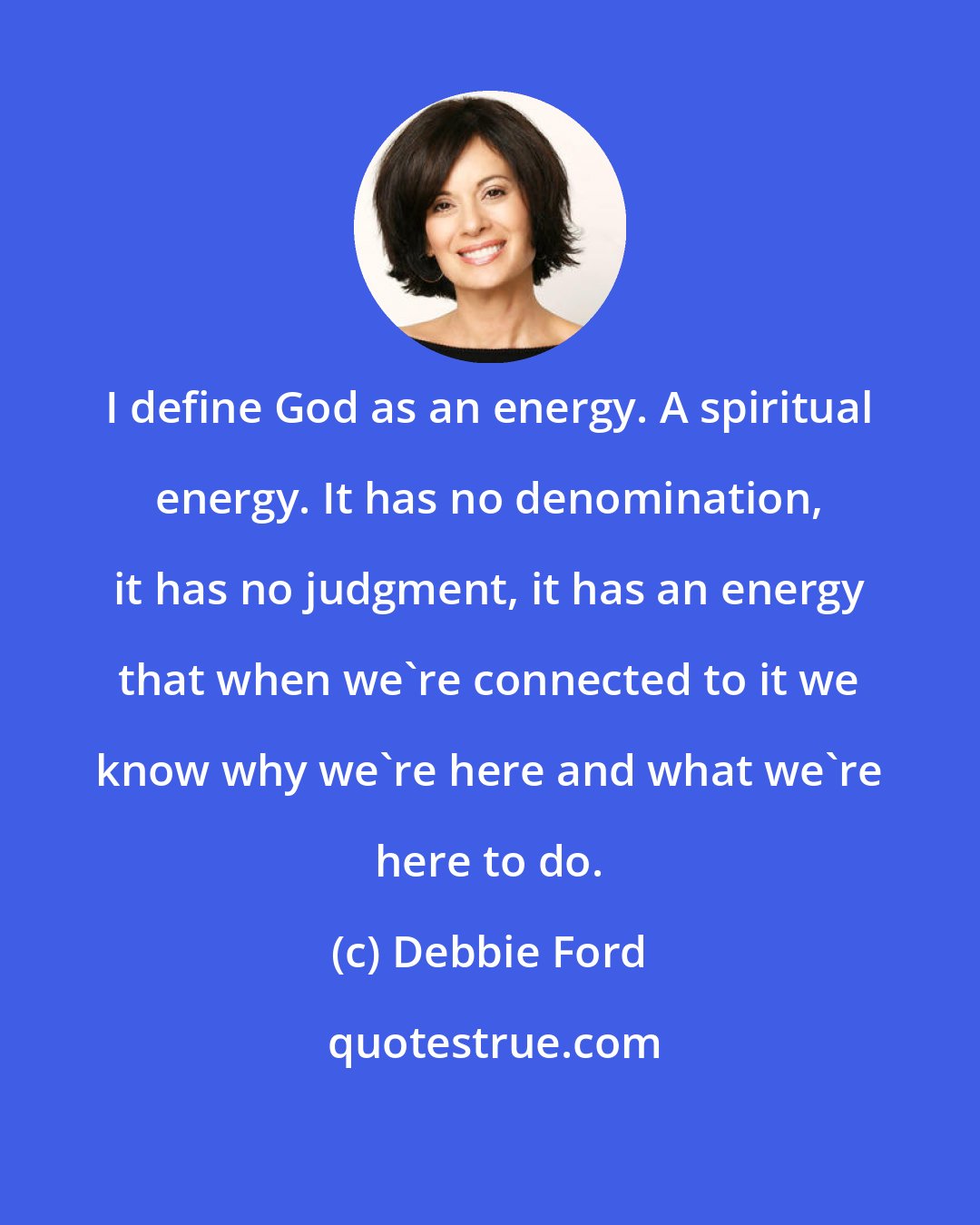 Debbie Ford: I define God as an energy. A spiritual energy. It has no denomination, it has no judgment, it has an energy that when we're connected to it we know why we're here and what we're here to do.