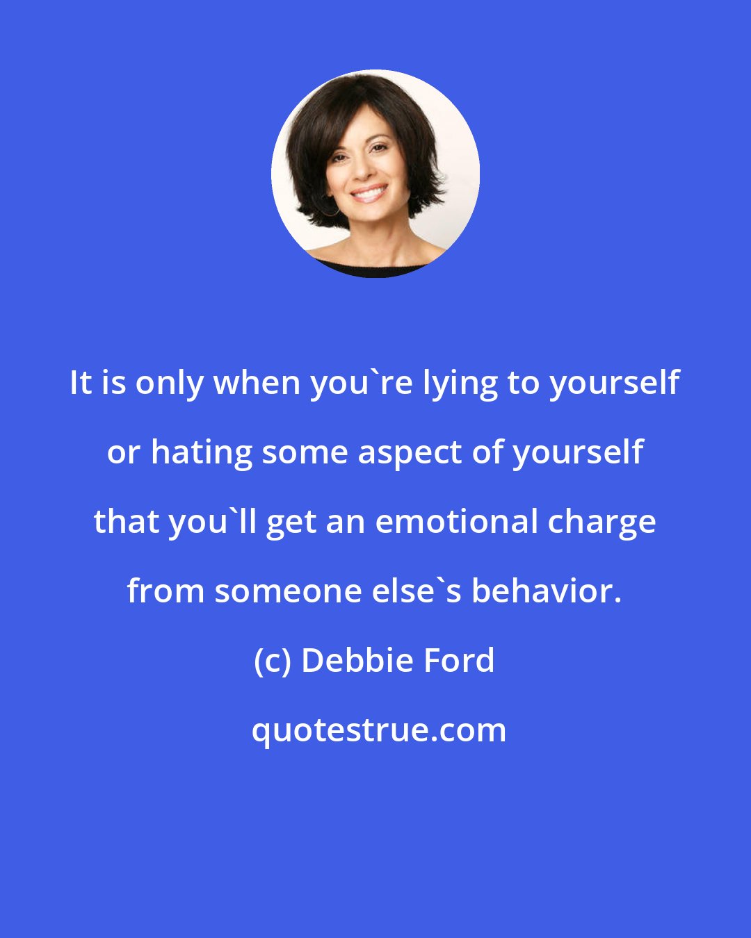 Debbie Ford: It is only when you're lying to yourself or hating some aspect of yourself that you'll get an emotional charge from someone else's behavior.