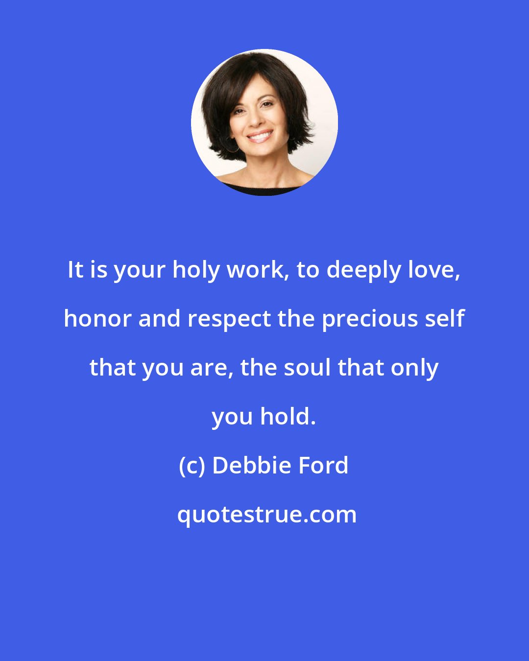 Debbie Ford: It is your holy work, to deeply love, honor and respect the precious self that you are, the soul that only you hold.