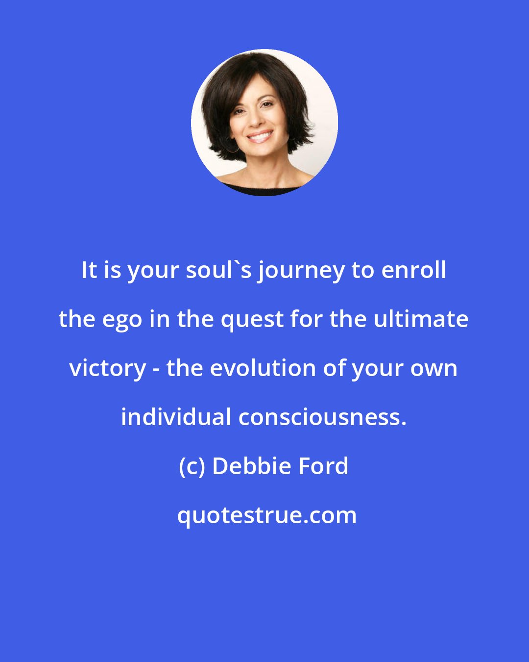 Debbie Ford: It is your soul's journey to enroll the ego in the quest for the ultimate victory - the evolution of your own individual consciousness.