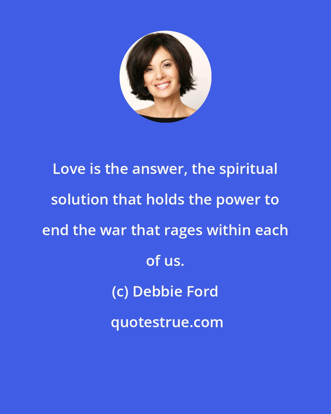 Debbie Ford: Love is the answer, the spiritual solution that holds the power to end the war that rages within each of us.