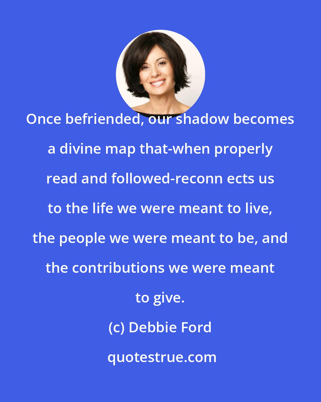 Debbie Ford: Once befriended, our shadow becomes a divine map that-when properly read and followed-reconn ects us to the life we were meant to live, the people we were meant to be, and the contributions we were meant to give.