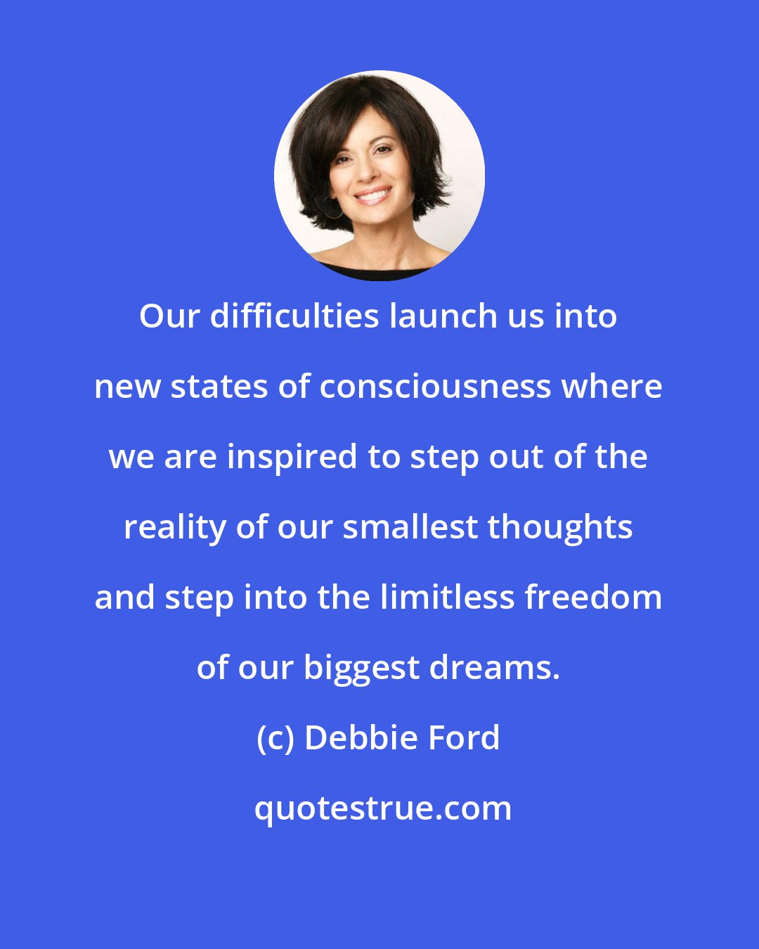 Debbie Ford: Our difficulties launch us into new states of consciousness where we are inspired to step out of the reality of our smallest thoughts and step into the limitless freedom of our biggest dreams.