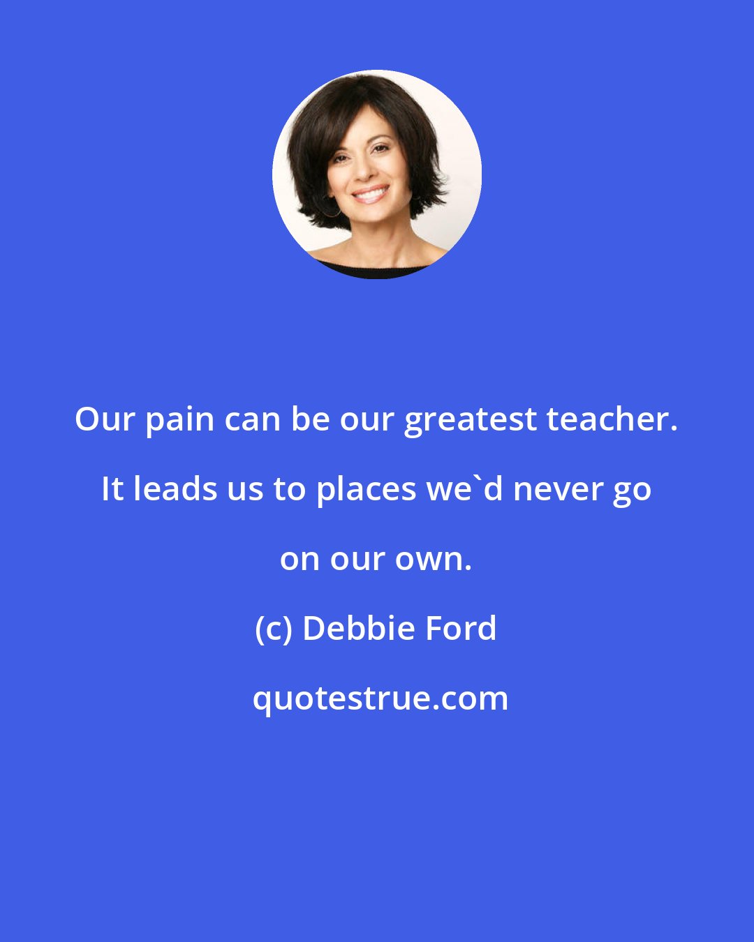 Debbie Ford: Our pain can be our greatest teacher. It leads us to places we'd never go on our own.