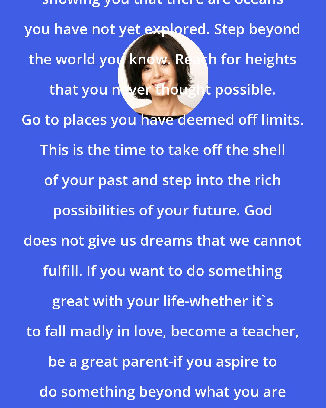 Debbie Ford: Pain is a spiritual wake-up call showing you that there are oceans you have not yet explored. Step beyond the world you know. Reach for heights that you never thought possible. Go to places you have deemed off limits. This is the time to take off the shell of your past and step into the rich possibilities of your future. God does not give us dreams that we cannot fulfill. If you want to do something great with your life-whether it's to fall madly in love, become a teacher, be a great parent-if you aspire to do something beyond what you are doing now, this is the time to begin. Trust yourself.