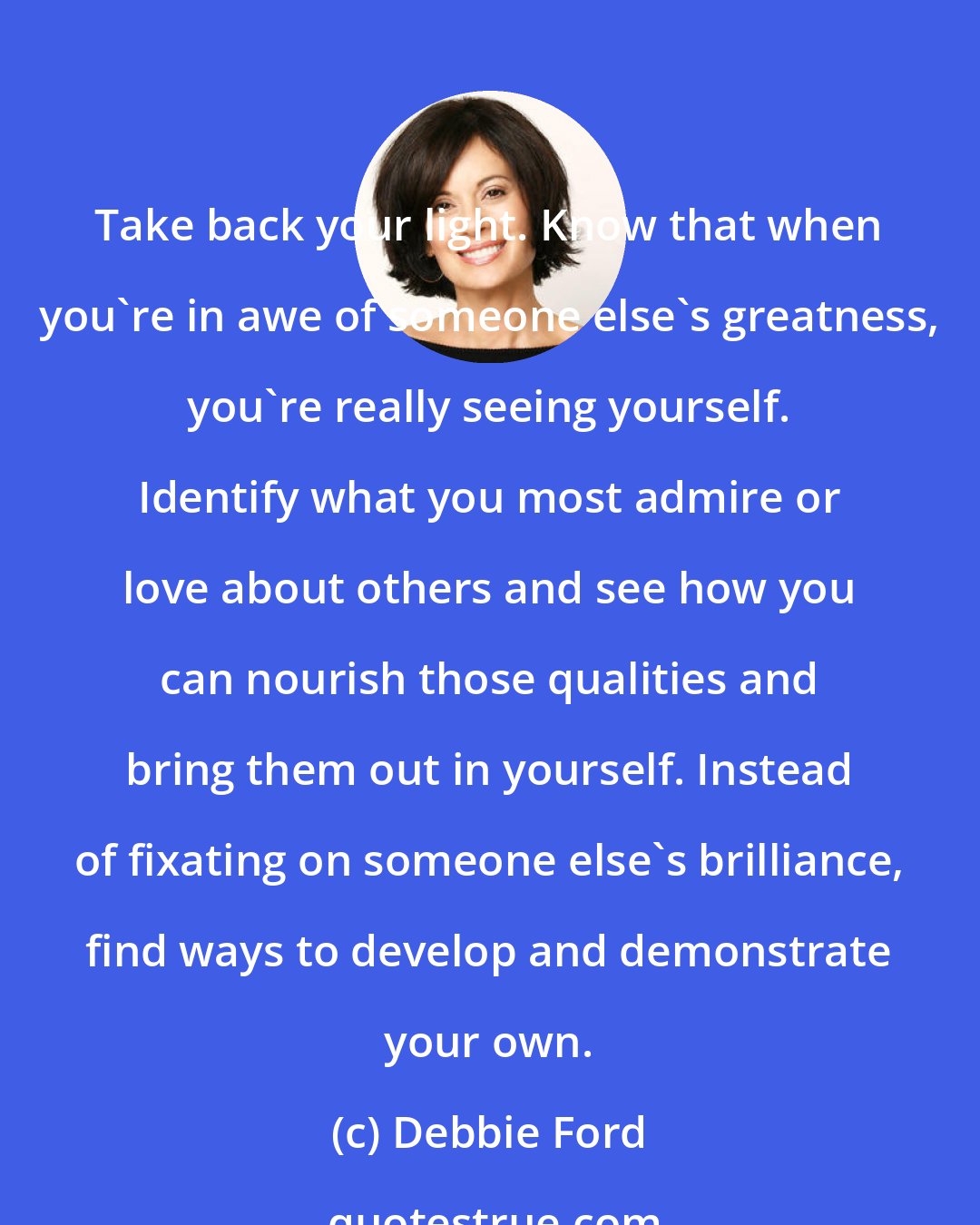 Debbie Ford: Take back your light. Know that when you're in awe of someone else's greatness, you're really seeing yourself. Identify what you most admire or love about others and see how you can nourish those qualities and bring them out in yourself. Instead of fixating on someone else's brilliance, find ways to develop and demonstrate your own.