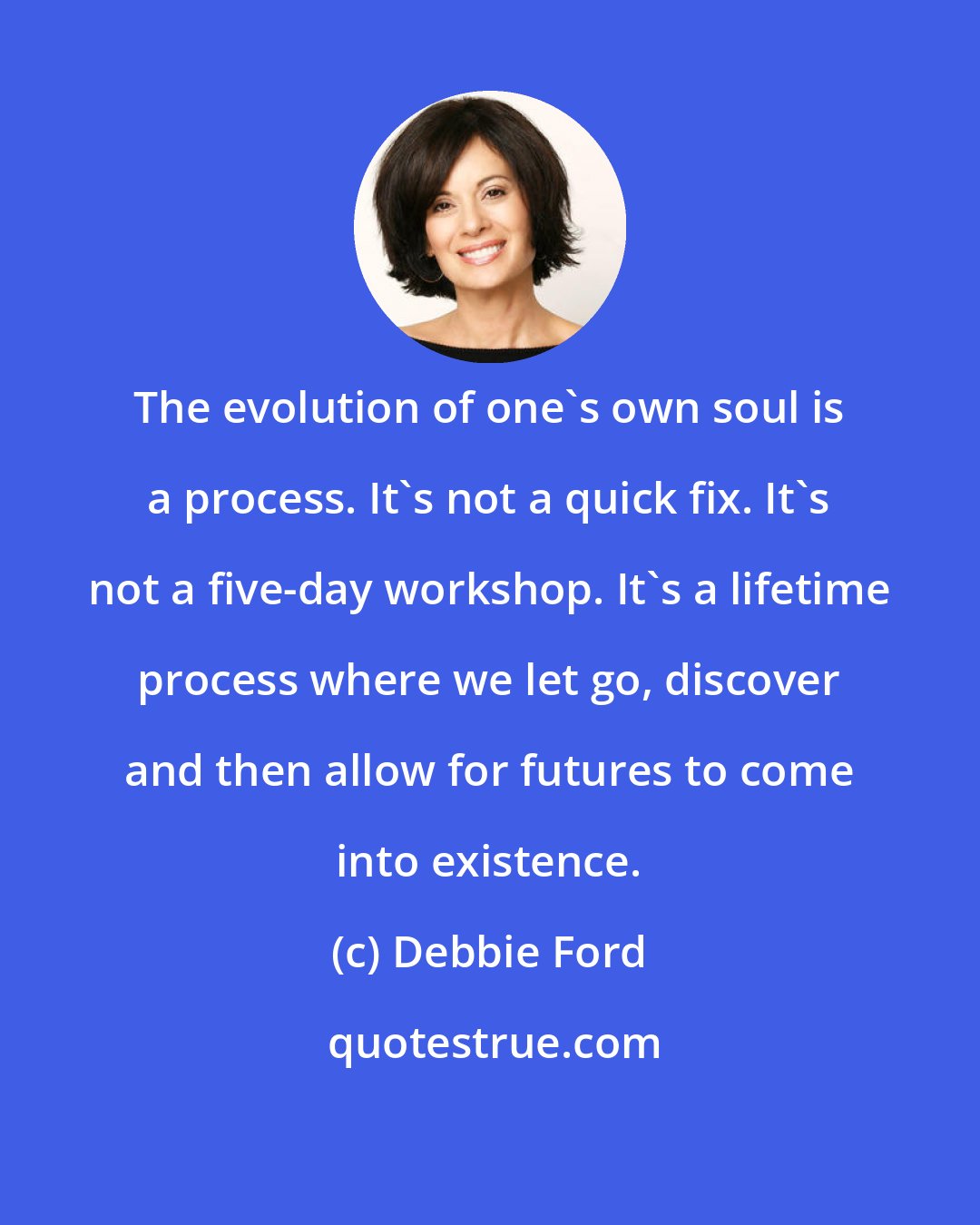 Debbie Ford: The evolution of one's own soul is a process. It's not a quick fix. It's not a five-day workshop. It's a lifetime process where we let go, discover and then allow for futures to come into existence.
