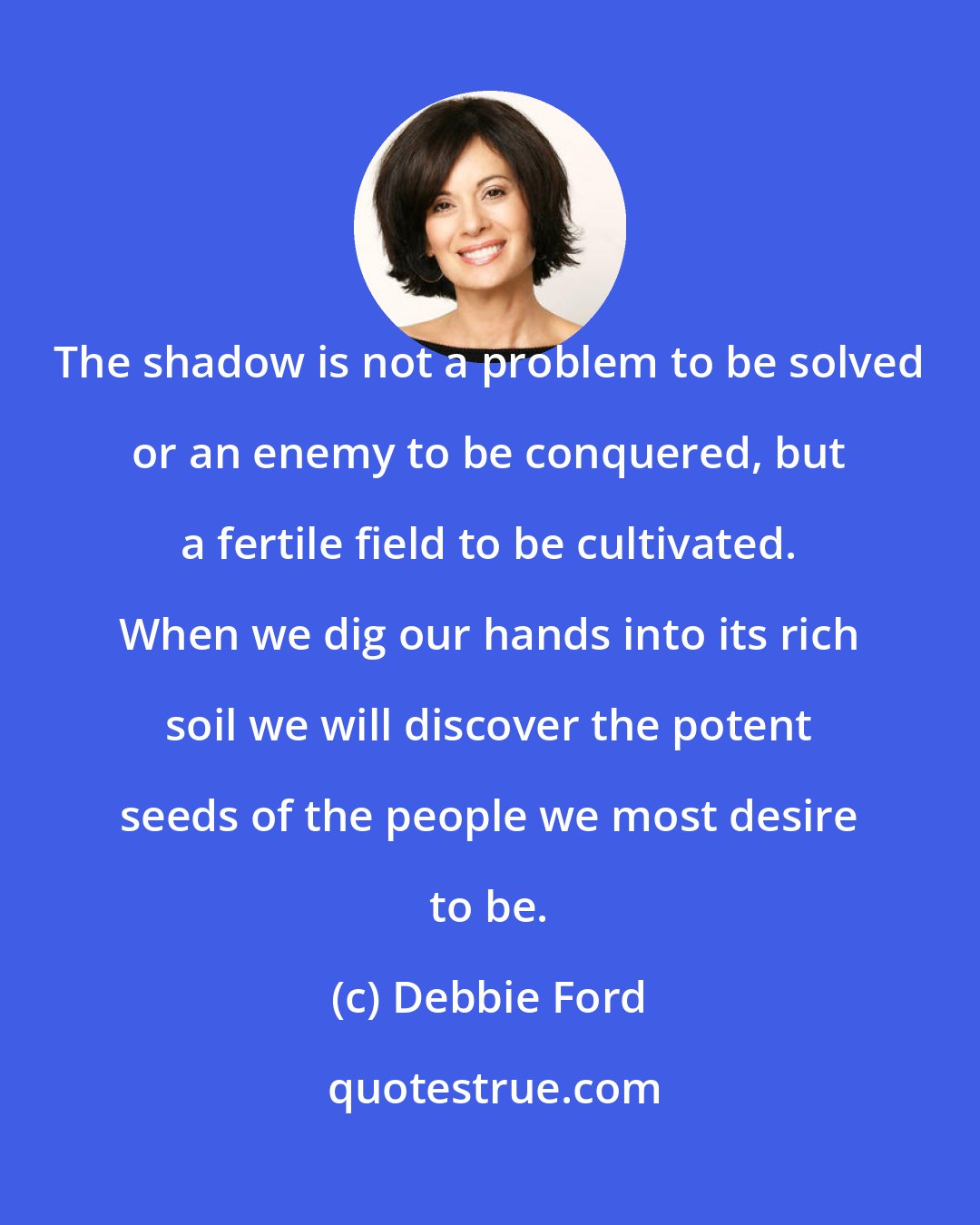 Debbie Ford: The shadow is not a problem to be solved or an enemy to be conquered, but a fertile field to be cultivated. When we dig our hands into its rich soil we will discover the potent seeds of the people we most desire to be.