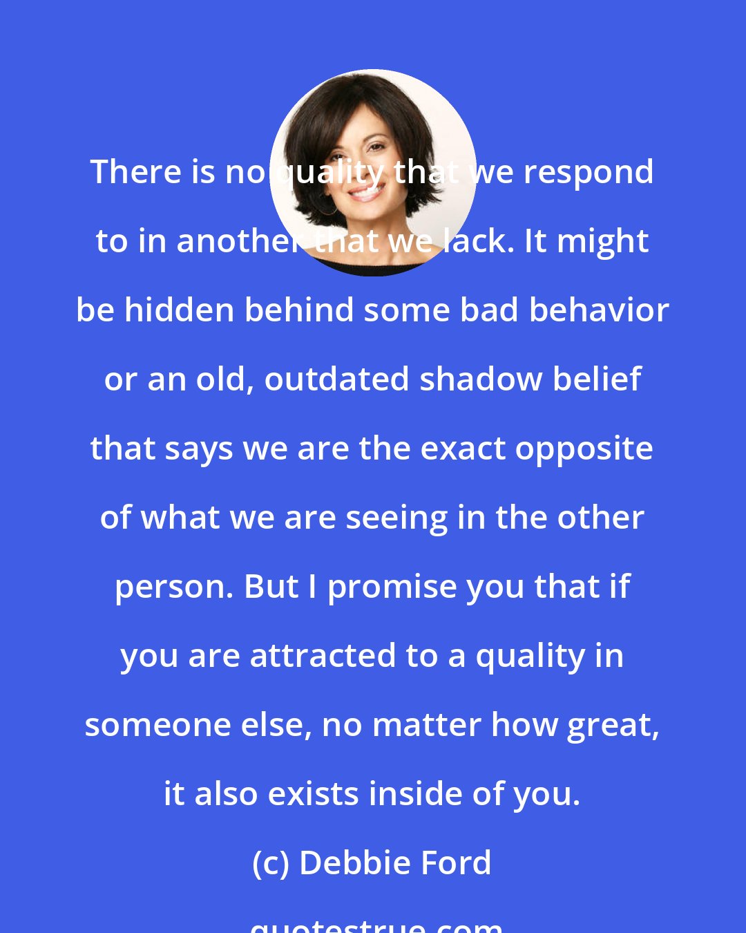 Debbie Ford: There is no quality that we respond to in another that we lack. It might be hidden behind some bad behavior or an old, outdated shadow belief that says we are the exact opposite of what we are seeing in the other person. But I promise you that if you are attracted to a quality in someone else, no matter how great, it also exists inside of you.