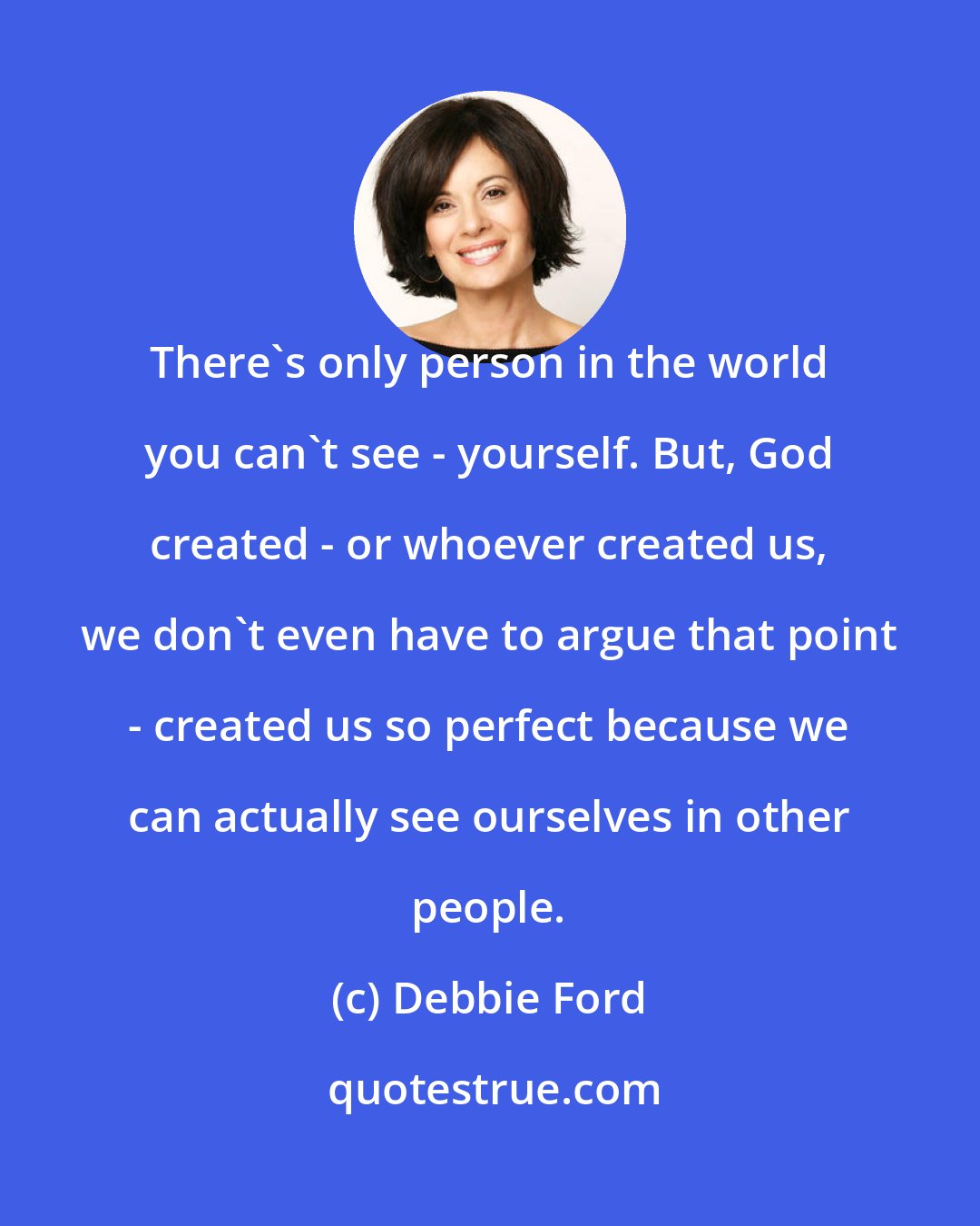 Debbie Ford: There's only person in the world you can't see - yourself. But, God created - or whoever created us, we don't even have to argue that point - created us so perfect because we can actually see ourselves in other people.