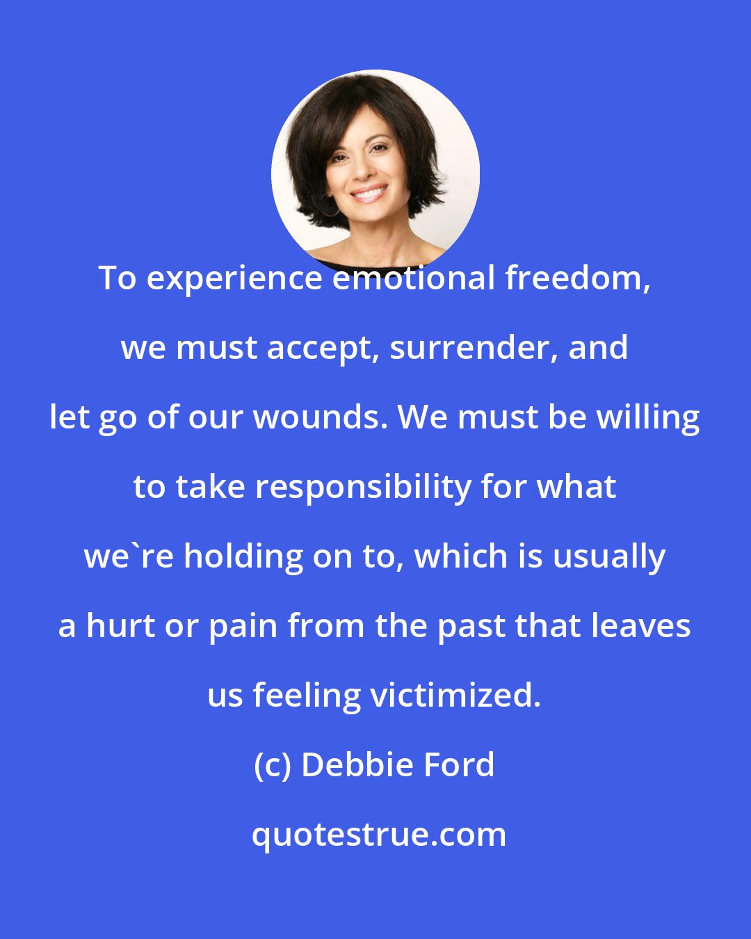 Debbie Ford: To experience emotional freedom, we must accept, surrender, and let go of our wounds. We must be willing to take responsibility for what we're holding on to, which is usually a hurt or pain from the past that leaves us feeling victimized.