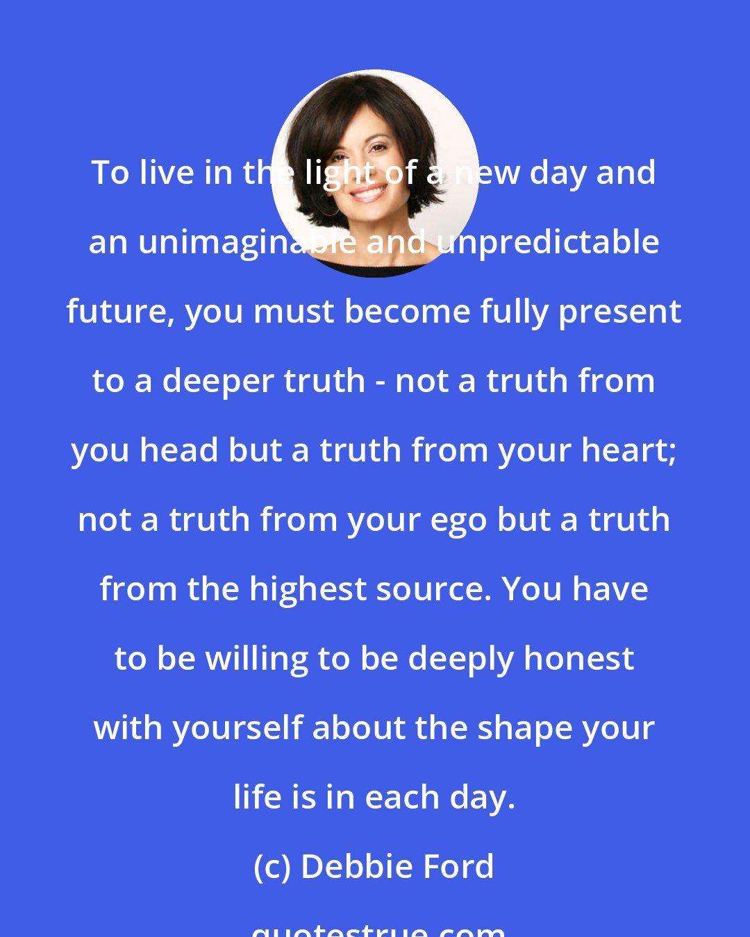 Debbie Ford: To live in the light of a new day and an unimaginable and unpredictable future, you must become fully present to a deeper truth - not a truth from you head but a truth from your heart; not a truth from your ego but a truth from the highest source. You have to be willing to be deeply honest with yourself about the shape your life is in each day.