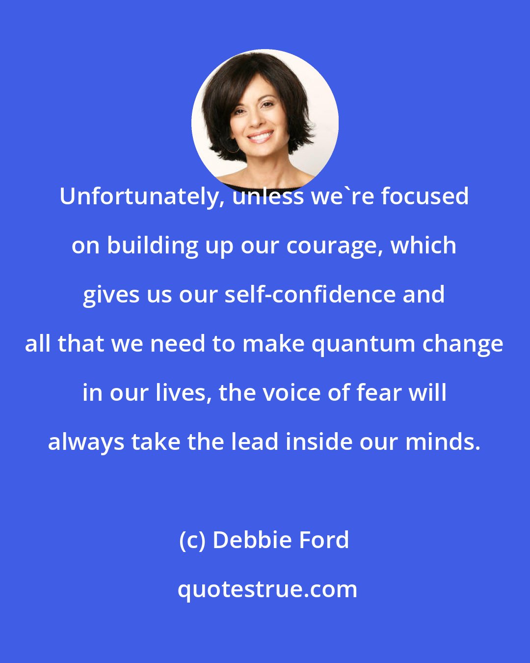 Debbie Ford: Unfortunately, unless we're focused on building up our courage, which gives us our self-confidence and all that we need to make quantum change in our lives, the voice of fear will always take the lead inside our minds.