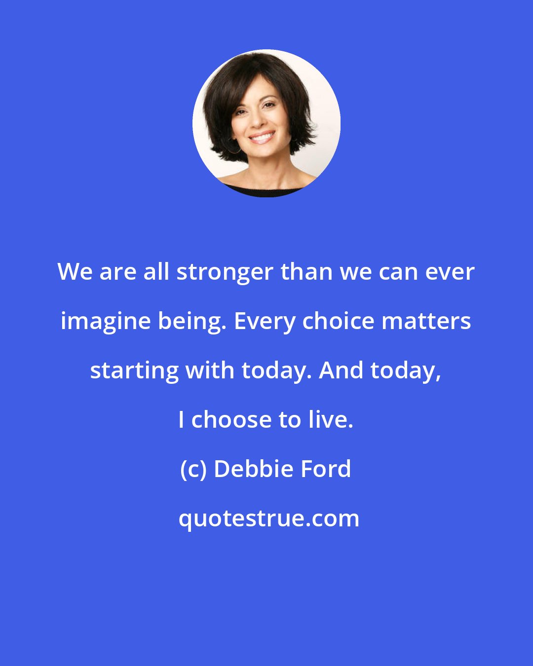 Debbie Ford: We are all stronger than we can ever imagine being. Every choice matters starting with today. And today, I choose to live.