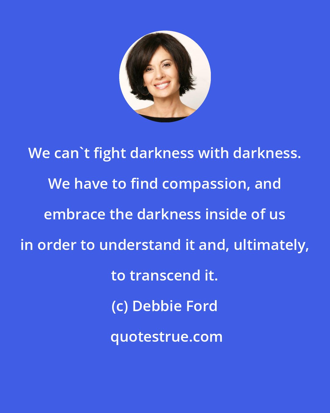 Debbie Ford: We can't fight darkness with darkness. We have to find compassion, and embrace the darkness inside of us in order to understand it and, ultimately, to transcend it.