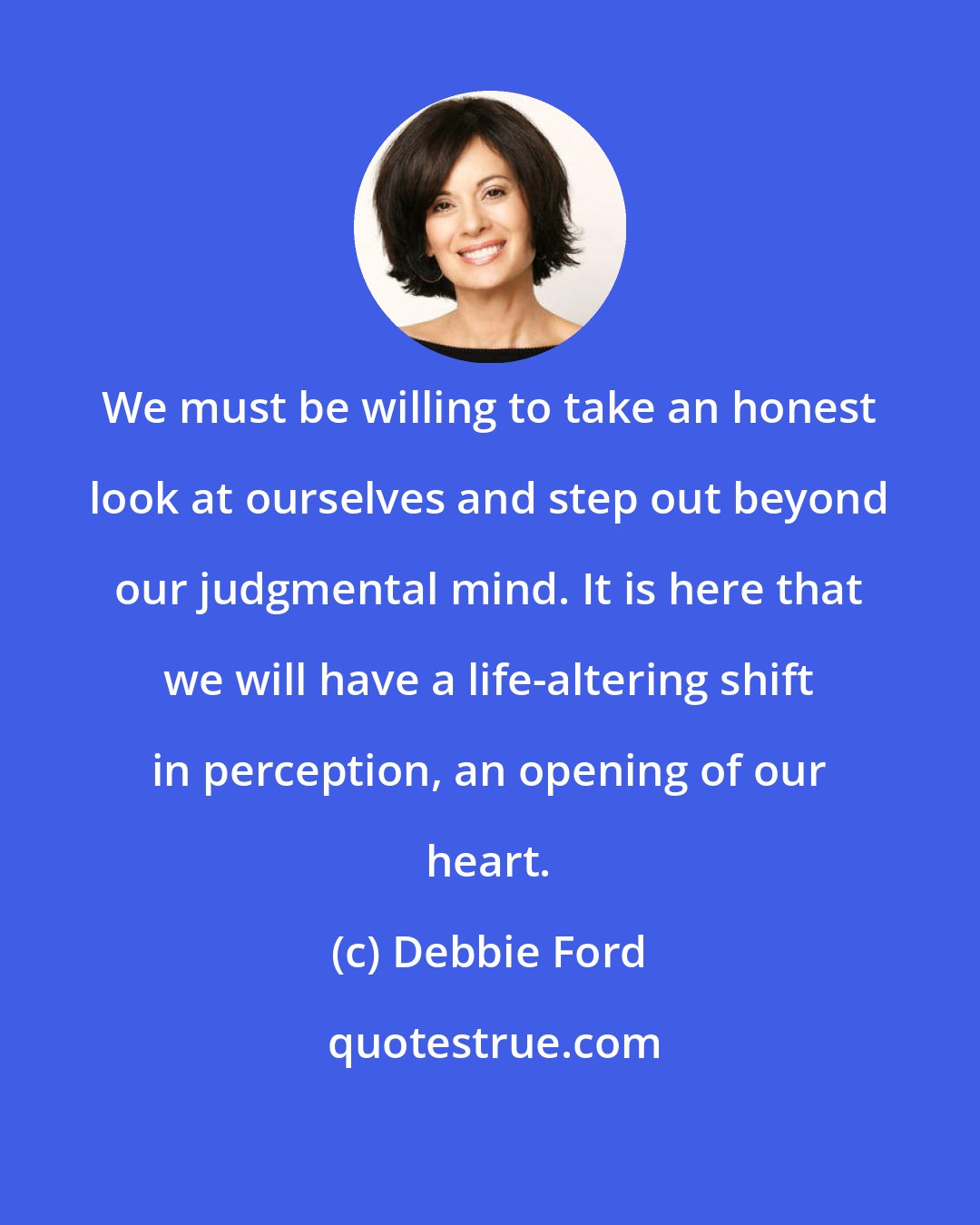 Debbie Ford: We must be willing to take an honest look at ourselves and step out beyond our judgmental mind. It is here that we will have a life-altering shift in perception, an opening of our heart.