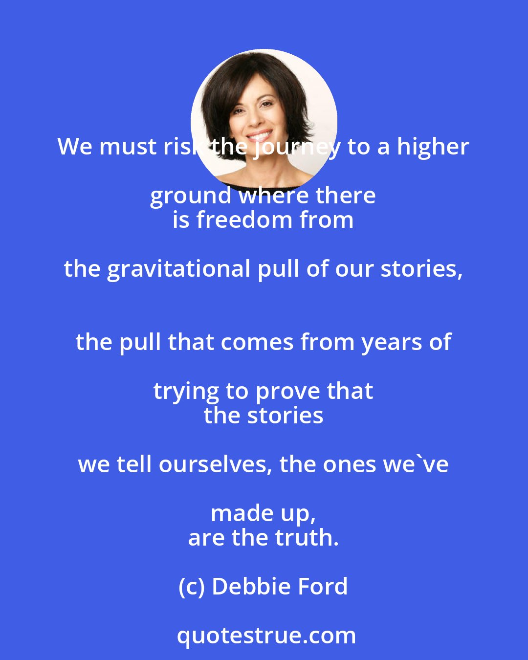 Debbie Ford: We must risk the journey to a higher ground where there 
 is freedom from the gravitational pull of our stories, 
 the pull that comes from years of trying to prove that 
 the stories we tell ourselves, the ones we've made up, 
 are the truth.
